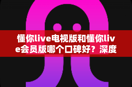 懂你live电视版和懂你live会员版哪个口碑好？深度对比评测帮你选对版本不踩坑