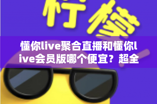 懂你live聚合直播和懂你live会员版哪个便宜？超全价格对比与省钱选购指南