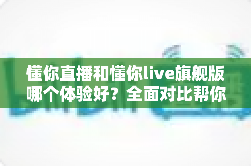 懂你直播和懂你live旗舰版哪个体验好？全面对比帮你找到最适合的版本