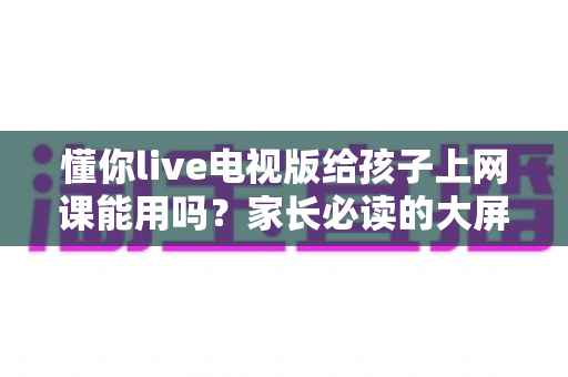 懂你live电视版给孩子上网课能用吗?家长必读的大屏网课实用指南 懂你live电视版给孩子上网课能用吗?家长必读的大屏网课实用指南
