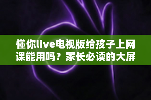 懂你live电视版给孩子上网课能用吗?家长必读的大屏网课实用指南 懂你live电视版给孩子上网课能用吗?家长必读的大屏网课实用指南