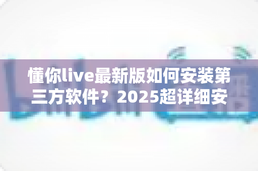 懂你live最新版如何安装第三方软件？2025超详细安装教程与安全避坑指南
