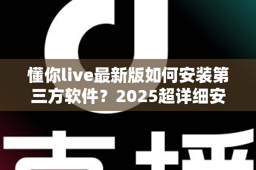懂你live最新版如何安装第三方软件？2025超详细安装教程与安全避坑指南