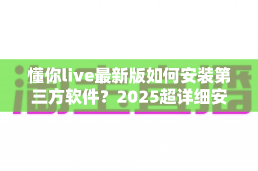 懂你live最新版如何安装第三方软件？2025超详细安装教程与安全避坑指南