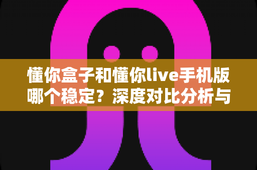 懂你盒子和懂你live手机版哪个稳定？深度对比分析与实用选择指南
