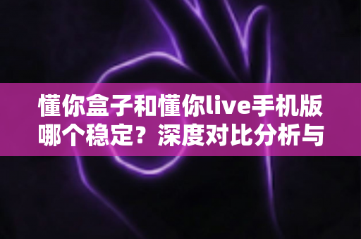懂你盒子和懂你live手机版哪个稳定？深度对比分析与实用选择指南