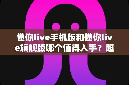 懂你live手机版和懂你live旗舰版哪个值得入手？超全版本对比与选购避坑指南