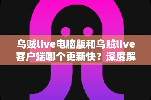 乌贼live电脑版和乌贼live客户端哪个更新快？深度解析两版本更新速度差异与使用选择指南