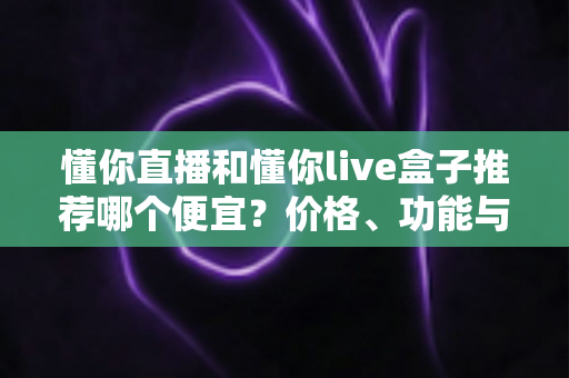 懂你直播和懂你live盒子推荐哪个便宜?价格、功能与性价比全面对比指南 懂你直播和懂你live盒子推荐哪个便宜?价格、功能与性价比全面对比指南