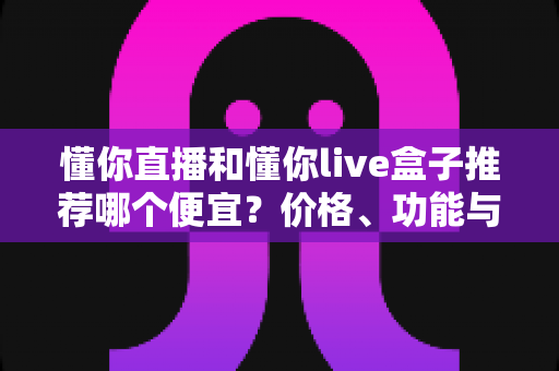 懂你直播和懂你live盒子推荐哪个便宜?价格、功能与性价比全面对比指南 懂你直播和懂你live盒子推荐哪个便宜?价格、功能与性价比全面对比指南