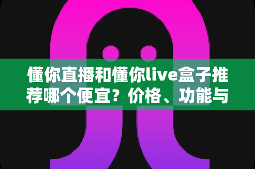 懂你直播和懂你live盒子推荐哪个便宜?价格、功能与性价比全面对比指南 懂你直播和懂你live盒子推荐哪个便宜?价格、功能与性价比全面对比指南