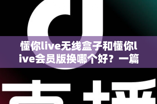 懂你live无线盒子和懂你live会员版换哪个好?一篇看懂两者区别与选购指南 懂你live无线盒子和懂你live会员版换哪个好?一篇看懂两者区别与选购指南