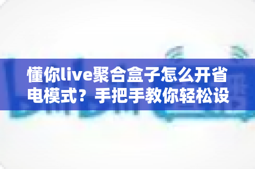 懂你live聚合盒子怎么开省电模式?手把手教你轻松设置,延长设备续航更省心 懂你live聚合盒子怎么开省电模式?手把手教你轻松设置,延长设备续航更省心