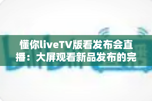 懂你liveTV版看发布会直播:大屏观看新品发布的完整实用攻略 懂你liveTV版看发布会直播:大屏观看新品发布的完整实用攻略