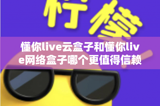 懂你live云盒子和懂你live网络盒子哪个更值得信赖?一篇讲透的深度选购指南 懂你live云盒子和懂你live网络盒子哪个更值得信赖?一篇讲透的深度选购指南