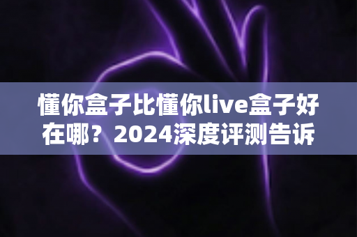 懂你盒子比懂你live盒子好在哪?2024深度评测告诉你哪款电视盒子更值得买 懂你盒子比懂你live盒子好在哪?2024深度评测告诉你哪款电视盒子更值得买