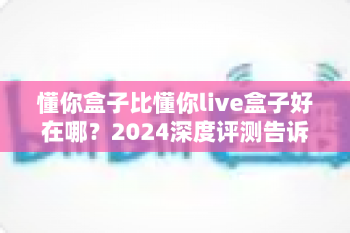 懂你盒子比懂你live盒子好在哪?2024深度评测告诉你哪款电视盒子更值得买 懂你盒子比懂你live盒子好在哪?2024深度评测告诉你哪款电视盒子更值得买