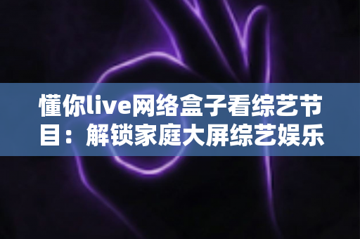 懂你live网络盒子看综艺节目:解锁家庭大屏综艺娱乐新体验 懂你live网络盒子看综艺节目:解锁家庭大屏综艺娱乐新体验