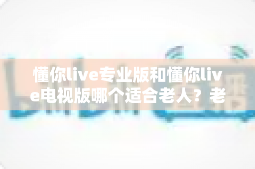 懂你live专业版和懂你live电视版哪个适合老人?老人观看直播的最佳选择全解析 懂你live专业版和懂你live电视版哪个适合老人?老人观看直播的最佳选择全解析