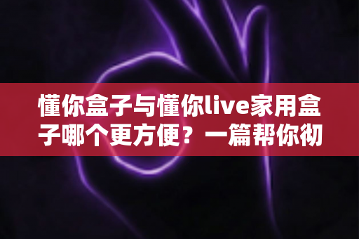 懂你盒子与懂你live家用盒子哪个更方便？一篇帮你彻底搞懂家用盒子选购的实用对比指南