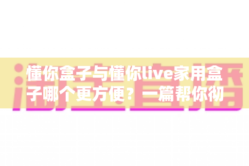 懂你盒子与懂你live家用盒子哪个更方便？一篇帮你彻底搞懂家用盒子选购的实用对比指南