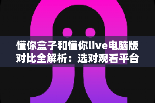 懂你盒子和懂你live电脑版对比全解析:选对观看平台,畅享高清大屏与流畅直播新体验 懂你盒子和懂你live电脑版对比全解析:选对观看平台,畅享高清大屏与流畅直播新体验