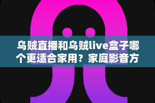 乌贼直播和乌贼live盒子哪个更适合家用?家庭影音方案选购全攻略,一篇看懂不再纠结 乌贼直播和乌贼live盒子哪个更适合家用?家庭影音方案选购全攻略,一篇看懂不再纠结