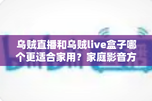 乌贼直播和乌贼live盒子哪个更适合家用?家庭影音方案选购全攻略,一篇看懂不再纠结 乌贼直播和乌贼live盒子哪个更适合家用?家庭影音方案选购全攻略,一篇看懂不再纠结
