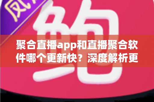 聚合直播app和直播聚合软件哪个更新快？深度解析更新频率差异与实用选择指南