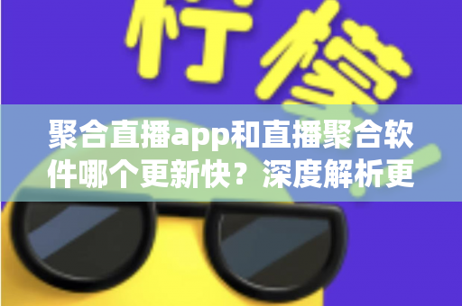 聚合直播app和直播聚合软件哪个更新快？深度解析更新频率差异与实用选择指南