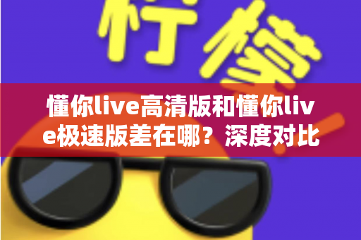 懂你live高清版和懂你live极速版差在哪?深度对比两大版本差异,帮你选对最适合的那一款 懂你live高清版和懂你live极速版差在哪?深度对比两大版本差异,帮你选对最适合的那一款