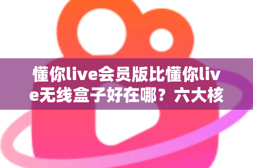 懂你live会员版比懂你live无线盒子好在哪?六大核心优势深度对比与选购指南 懂你live会员版比懂你live无线盒子好在哪?六大核心优势深度对比与选购指南