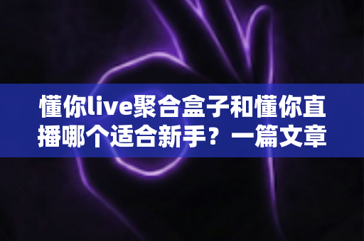 懂你live聚合盒子和懂你直播哪个适合新手？一篇文章帮你彻底搞懂选择难题