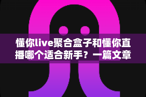 懂你live聚合盒子和懂你直播哪个适合新手？一篇文章帮你彻底搞懂选择难题