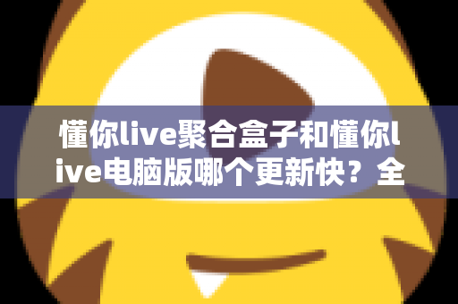 懂你live聚合盒子和懂你live电脑版哪个更新快？全面对比分析与使用建议
