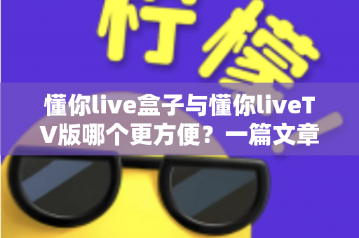 懂你live盒子与懂你liveTV版哪个更方便?一篇文章帮你选对版本,告别选择困难症 懂你live盒子与懂你liveTV版哪个更方便?一篇文章帮你选对版本,告别选择困难症