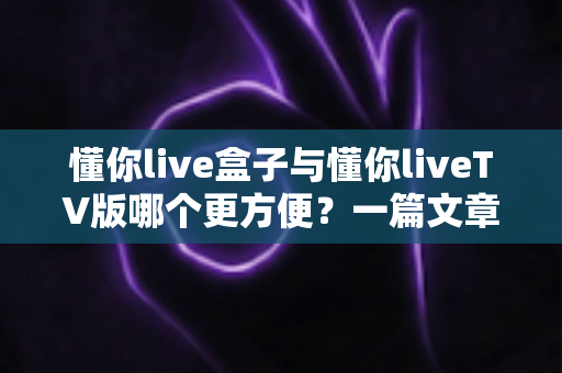 懂你live盒子与懂你liveTV版哪个更方便?一篇文章帮你选对版本,告别选择困难症 懂你live盒子与懂你liveTV版哪个更方便?一篇文章帮你选对版本,告别选择困难症