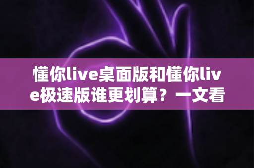 懂你live桌面版和懂你live极速版谁更划算?一文看懂两大版本的核心差异与省钱选择 懂你live桌面版和懂你live极速版谁更划算?一文看懂两大版本的核心差异与省钱选择