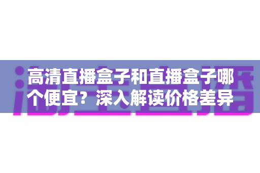 高清直播盒子和直播盒子哪个便宜?深入解读价格差异与高性价比选购全攻略 高清直播盒子和直播盒子哪个便宜?深入解读价格差异与高性价比选购全攻略