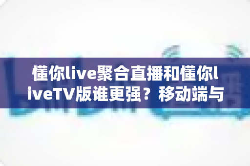 懂你live聚合直播和懂你liveTV版谁更强？移动端与大屏端全维度深度评测