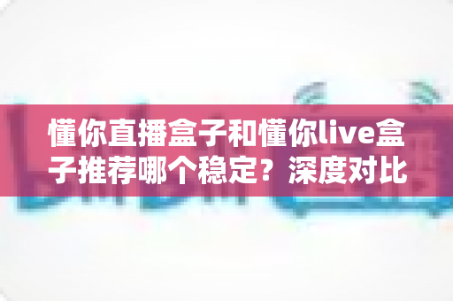 懂你直播盒子和懂你live盒子推荐哪个稳定?深度对比与选购避坑全指南 懂你直播盒子和懂你live盒子推荐哪个稳定?深度对比与选购避坑全指南