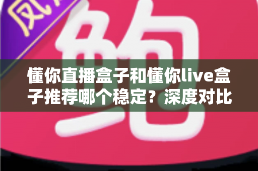 懂你直播盒子和懂你live盒子推荐哪个稳定?深度对比与选购避坑全指南 懂你直播盒子和懂你live盒子推荐哪个稳定?深度对比与选购避坑全指南
