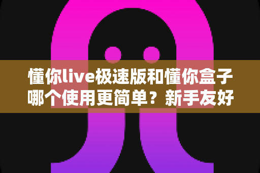 懂你live极速版和懂你盒子哪个使用更简单?新手友好的上手难度全解析与选购指南 懂你live极速版和懂你盒子哪个使用更简单?新手友好的上手难度全解析与选购指南