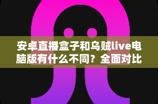 安卓直播盒子和乌贼live电脑版有什么不同？全面对比帮你选对设备