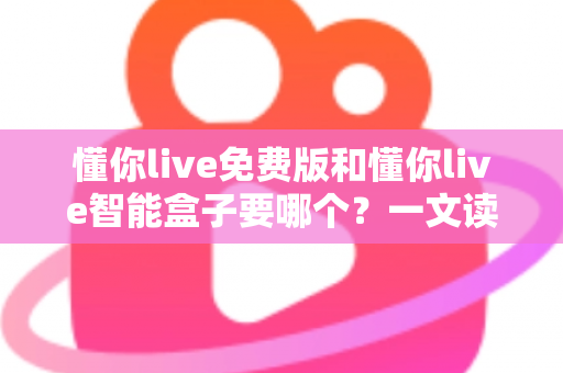 懂你live免费版和懂你live智能盒子要哪个?一文读懂两者差异与选购建议 懂你live免费版和懂你live智能盒子要哪个?一文读懂两者差异与选购建议