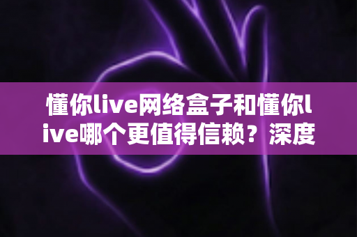 懂你live网络盒子和懂你live哪个更值得信赖?深度对比解析帮你做出明智选择 懂你live网络盒子和懂你live哪个更值得信赖?深度对比解析帮你做出明智选择