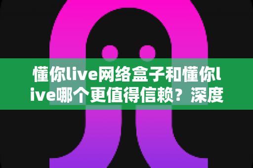 懂你live网络盒子和懂你live哪个更值得信赖?深度对比解析帮你做出明智选择 懂你live网络盒子和懂你live哪个更值得信赖?深度对比解析帮你做出明智选择
