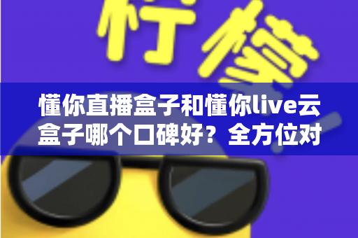 懂你直播盒子和懂你live云盒子哪个口碑好？全方位对比评测与选购避坑指南