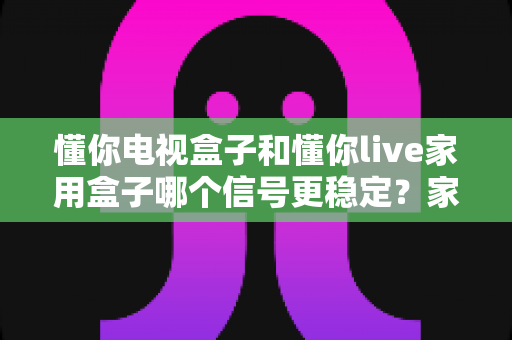 懂你电视盒子和懂你live家用盒子哪个信号更稳定?家用电视盒子信号稳定性深度对比与选购指南 懂你电视盒子和懂你live家用盒子哪个信号更稳定?家用电视盒子信号稳定性深度对比与选购指南