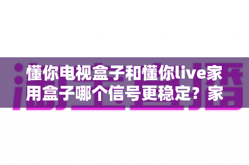 懂你电视盒子和懂你live家用盒子哪个信号更稳定?家用电视盒子信号稳定性深度对比与选购指南 懂你电视盒子和懂你live家用盒子哪个信号更稳定?家用电视盒子信号稳定性深度对比与选购指南